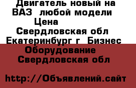 Двигатель новый на ВАЗ  любой модели › Цена ­ 50 000 - Свердловская обл., Екатеринбург г. Бизнес » Оборудование   . Свердловская обл.